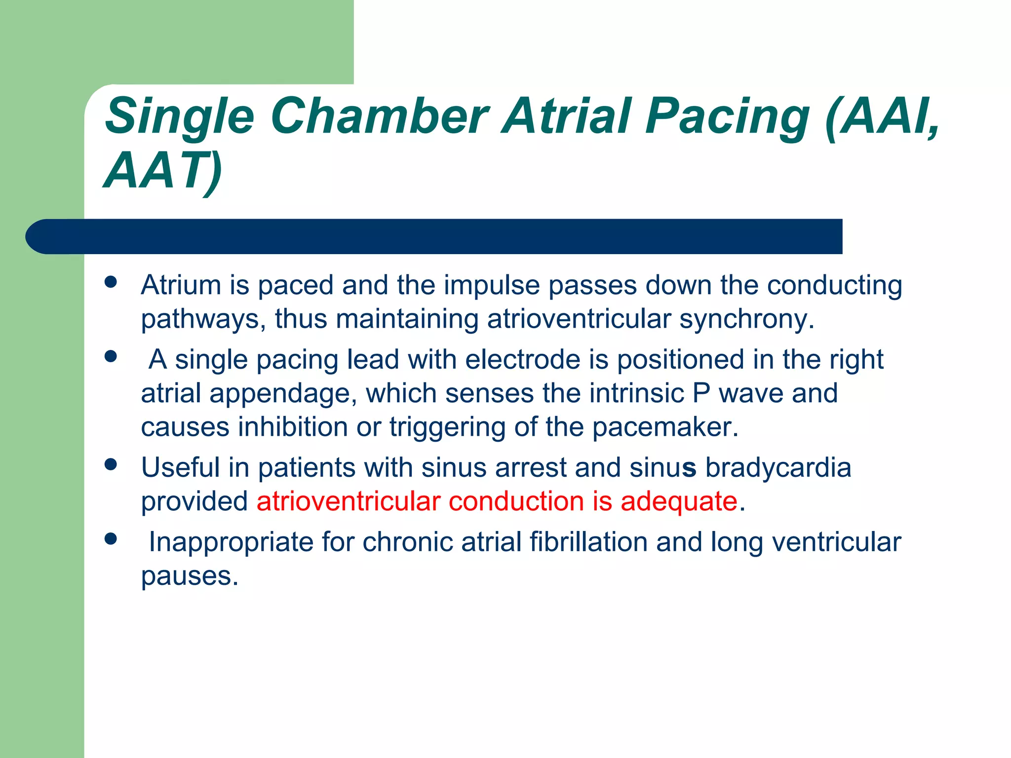 Single Chamber Atrial Pacing (AAI,
AAT)
 Atrium is paced and the impulse passes down the conducting
pathways, thus maintaining atrioventricular synchrony.
 A single pacing lead with electrode is positioned in the right
atrial appendage, which senses the intrinsic P wave and
causes inhibition or triggering of the pacemaker.
 Useful in patients with sinus arrest and sinus bradycardia
provided atrioventricular conduction is adequate.
 Inappropriate for chronic atrial fibrillation and long ventricular
pauses.
 