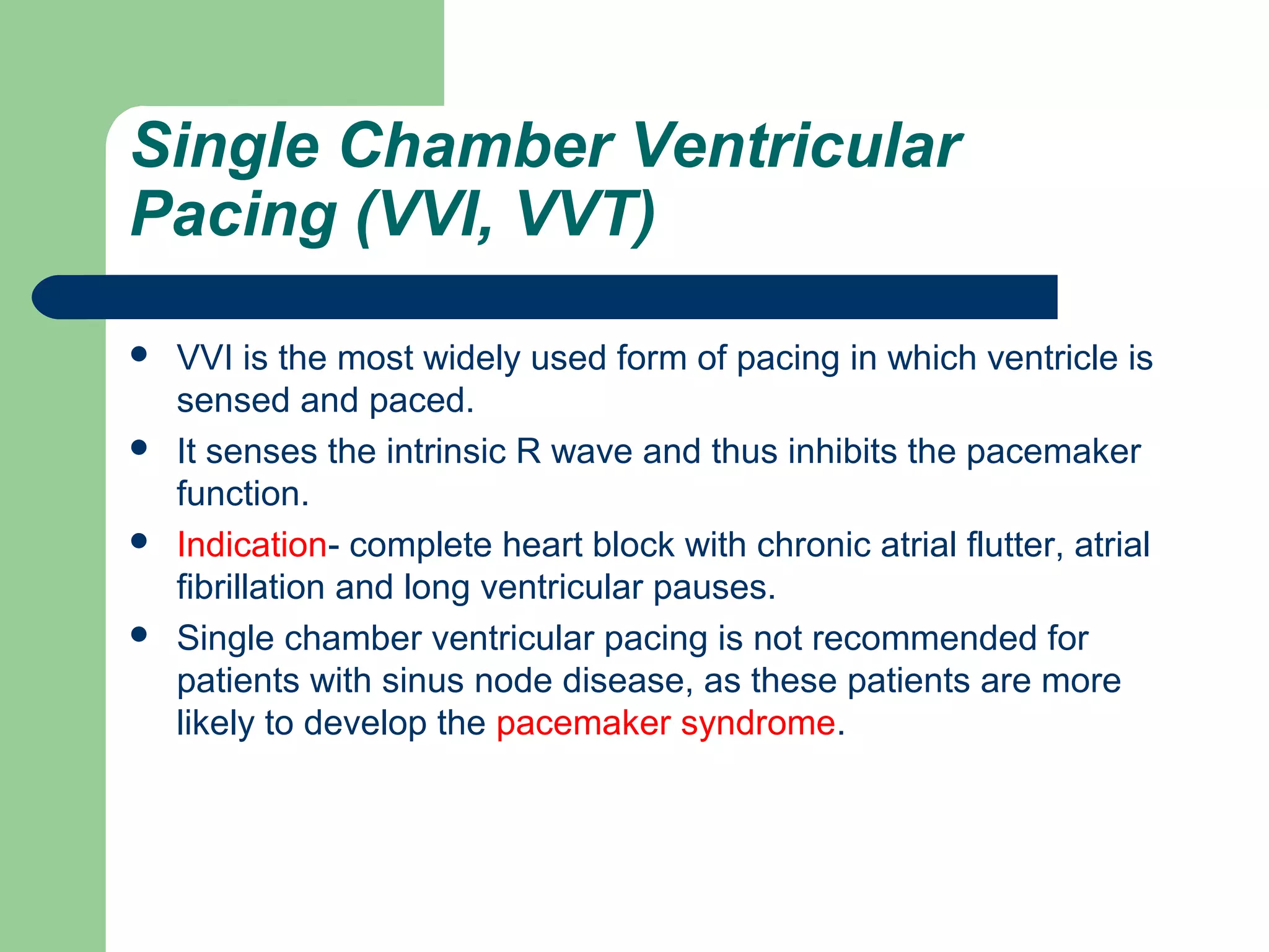 Single Chamber Ventricular
Pacing (VVI, VVT)
 VVI is the most widely used form of pacing in which ventricle is
sensed and paced.
 It senses the intrinsic R wave and thus inhibits the pacemaker
function.
 Indication- complete heart block with chronic atrial flutter, atrial
fibrillation and long ventricular pauses.
 Single chamber ventricular pacing is not recommended for
patients with sinus node disease, as these patients are more
likely to develop the pacemaker syndrome.
 