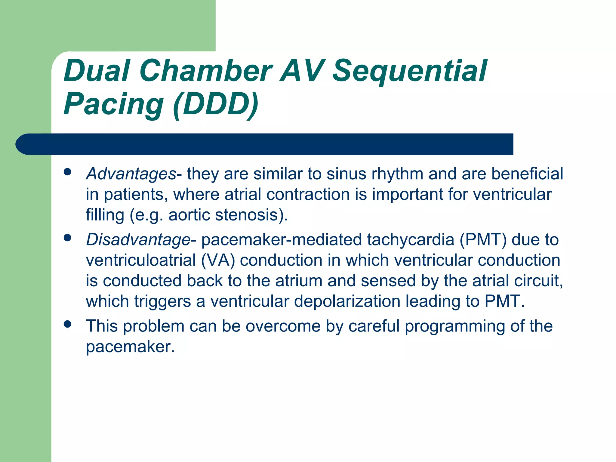 Dual Chamber AV Sequential
Pacing (DDD)
 Advantages- they are similar to sinus rhythm and are beneficial
in patients, where atrial contraction is important for ventricular
filling (e.g. aortic stenosis).
 Disadvantage- pacemaker-mediated tachycardia (PMT) due to
ventriculoatrial (VA) conduction in which ventricular conduction
is conducted back to the atrium and sensed by the atrial circuit,
which triggers a ventricular depolarization leading to PMT.
 This problem can be overcome by careful programming of the
pacemaker.
 