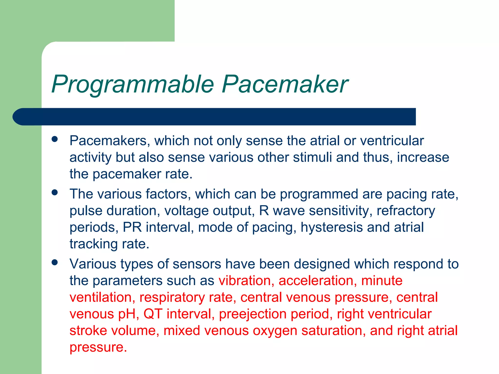 Programmable Pacemaker
 Pacemakers, which not only sense the atrial or ventricular
activity but also sense various other stimuli and thus, increase
the pacemaker rate.
 The various factors, which can be programmed are pacing rate,
pulse duration, voltage output, R wave sensitivity, refractory
periods, PR interval, mode of pacing, hysteresis and atrial
tracking rate.
 Various types of sensors have been designed which respond to
the parameters such as vibration, acceleration, minute
ventilation, respiratory rate, central venous pressure, central
venous pH, QT interval, preejection period, right ventricular
stroke volume, mixed venous oxygen saturation, and right atrial
pressure.
 