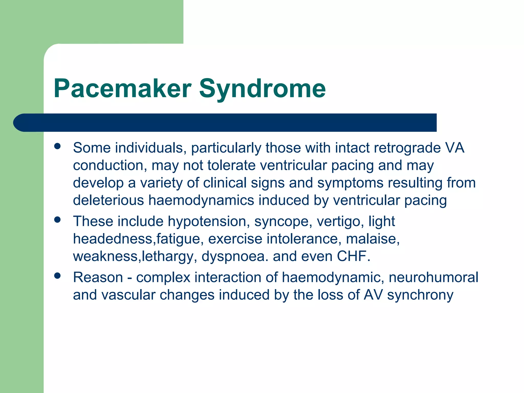 Pacemaker Syndrome
 Some individuals, particularly those with intact retrograde VA
conduction, may not tolerate ventricular pacing and may
develop a variety of clinical signs and symptoms resulting from
deleterious haemodynamics induced by ventricular pacing
 These include hypotension, syncope, vertigo, light
headedness,fatigue, exercise intolerance, malaise,
weakness,lethargy, dyspnoea. and even CHF.
 Reason - complex interaction of haemodynamic, neurohumoral
and vascular changes induced by the loss of AV synchrony
 