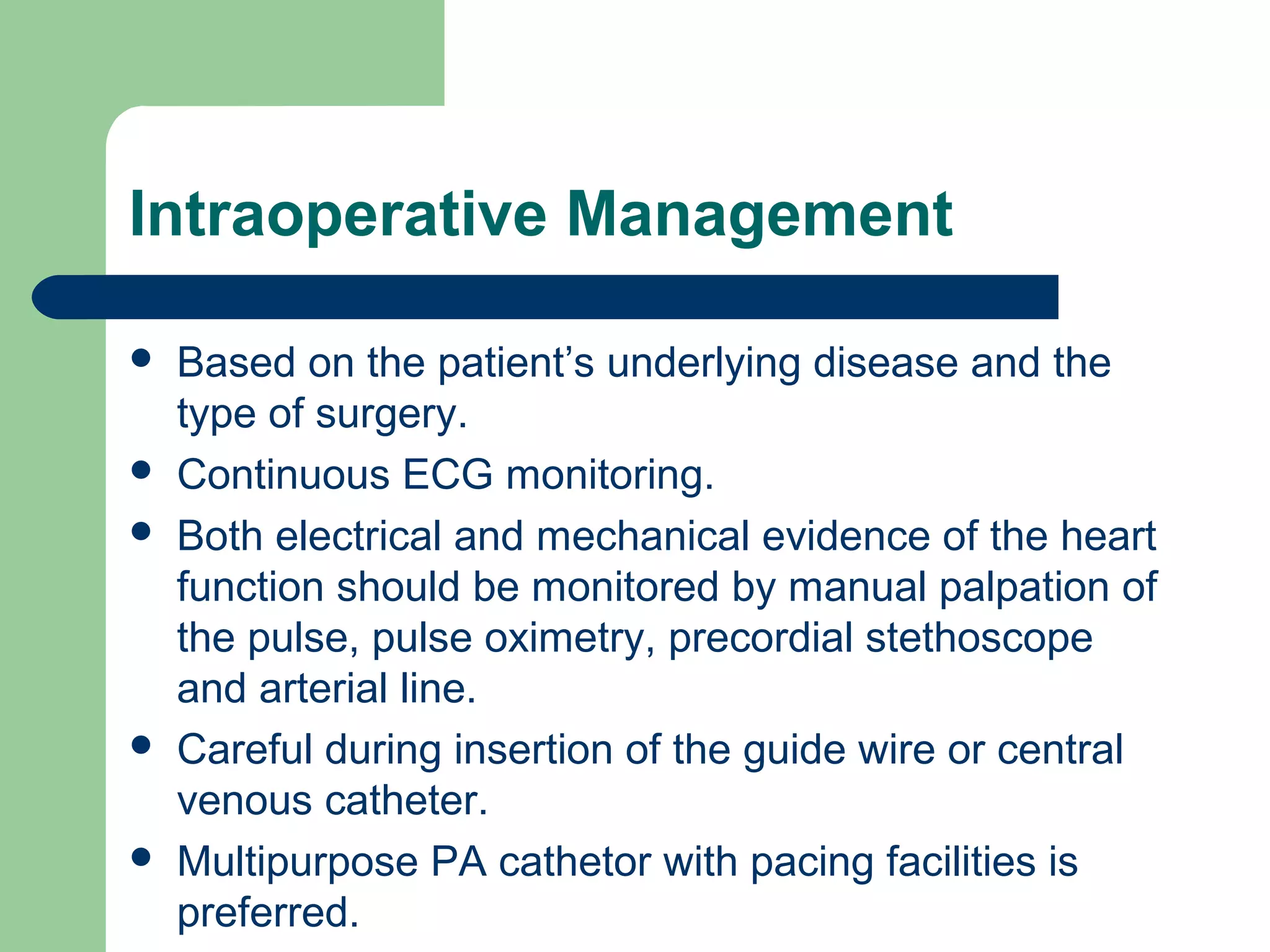 Intraoperative Management
 Based on the patient’s underlying disease and the
type of surgery.
 Continuous ECG monitoring.
 Both electrical and mechanical evidence of the heart
function should be monitored by manual palpation of
the pulse, pulse oximetry, precordial stethoscope
and arterial line.
 Careful during insertion of the guide wire or central
venous catheter.
 Multipurpose PA cathetor with pacing facilities is
preferred.
 
