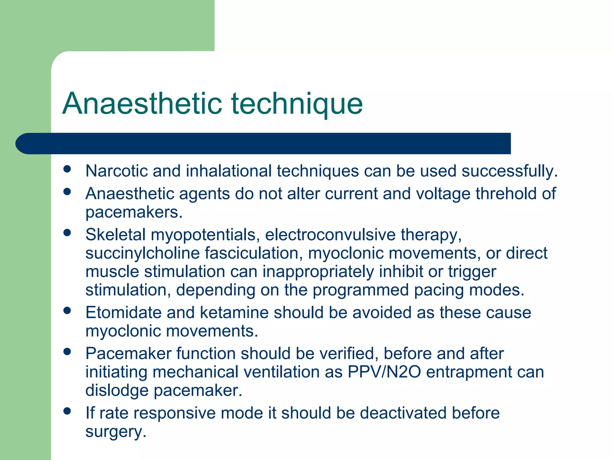 Anaesthetic technique
 Narcotic and inhalational techniques can be used successfully.
 Anaesthetic agents do not alter current and voltage threhold of
pacemakers.
 Skeletal myopotentials, electroconvulsive therapy,
succinylcholine fasciculation, myoclonic movements, or direct
muscle stimulation can inappropriately inhibit or trigger
stimulation, depending on the programmed pacing modes.
 Etomidate and ketamine should be avoided as these cause
myoclonic movements.
 Pacemaker function should be verified, before and after
initiating mechanical ventilation as PPV/N2O entrapment can
dislodge pacemaker.
 If rate responsive mode it should be deactivated before
surgery.
 