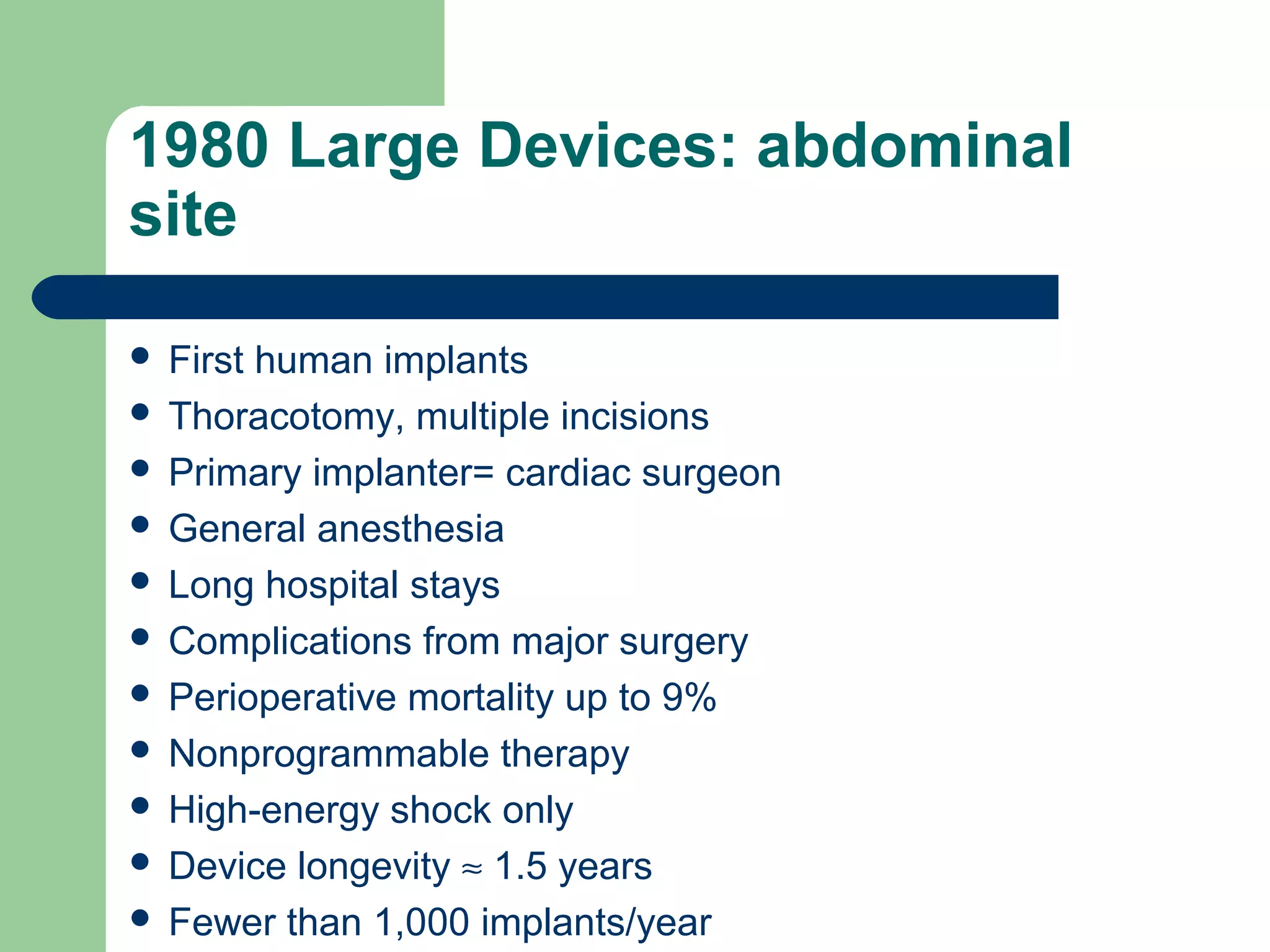 1980 Large Devices: abdominal
site
 First human implants
 Thoracotomy, multiple incisions
 Primary implanter= cardiac surgeon
 General anesthesia
 Long hospital stays
 Complications from major surgery
 Perioperative mortality up to 9%
 Nonprogrammable therapy
 High-energy shock only
 Device longevity ≈ 1.5 years
 Fewer than 1,000 implants/year
 