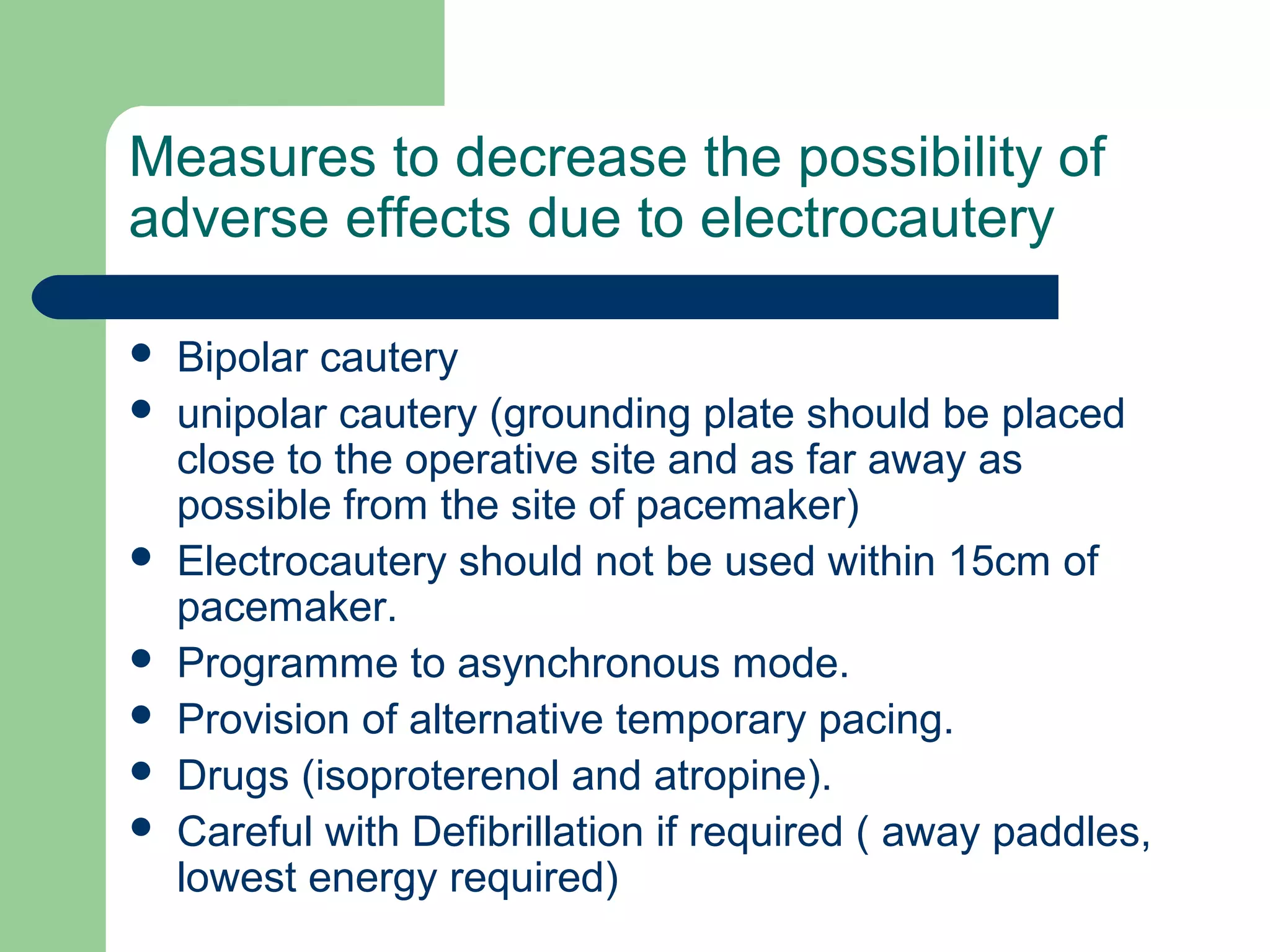 Measures to decrease the possibility of
adverse effects due to electrocautery
 Bipolar cautery
 unipolar cautery (grounding plate should be placed
close to the operative site and as far away as
possible from the site of pacemaker)
 Electrocautery should not be used within 15cm of
pacemaker.
 Programme to asynchronous mode.
 Provision of alternative temporary pacing.
 Drugs (isoproterenol and atropine).
 Careful with Defibrillation if required ( away paddles,
lowest energy required)
 