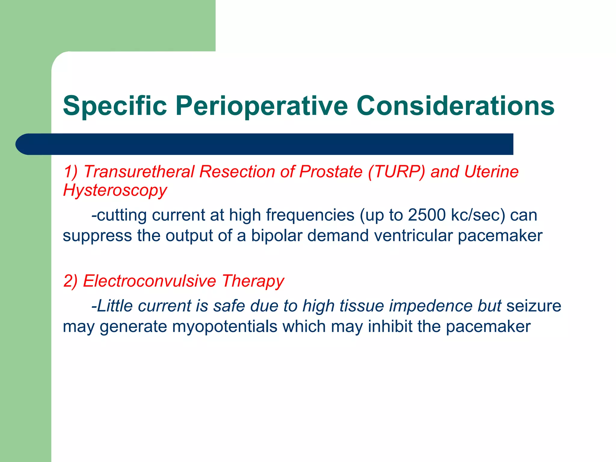 Specific Perioperative Considerations
1) Transuretheral Resection of Prostate (TURP) and Uterine
Hysteroscopy
-cutting current at high frequencies (up to 2500 kc/sec) can
suppress the output of a bipolar demand ventricular pacemaker
2) Electroconvulsive Therapy
-Little current is safe due to high tissue impedence but seizure
may generate myopotentials which may inhibit the pacemaker
 