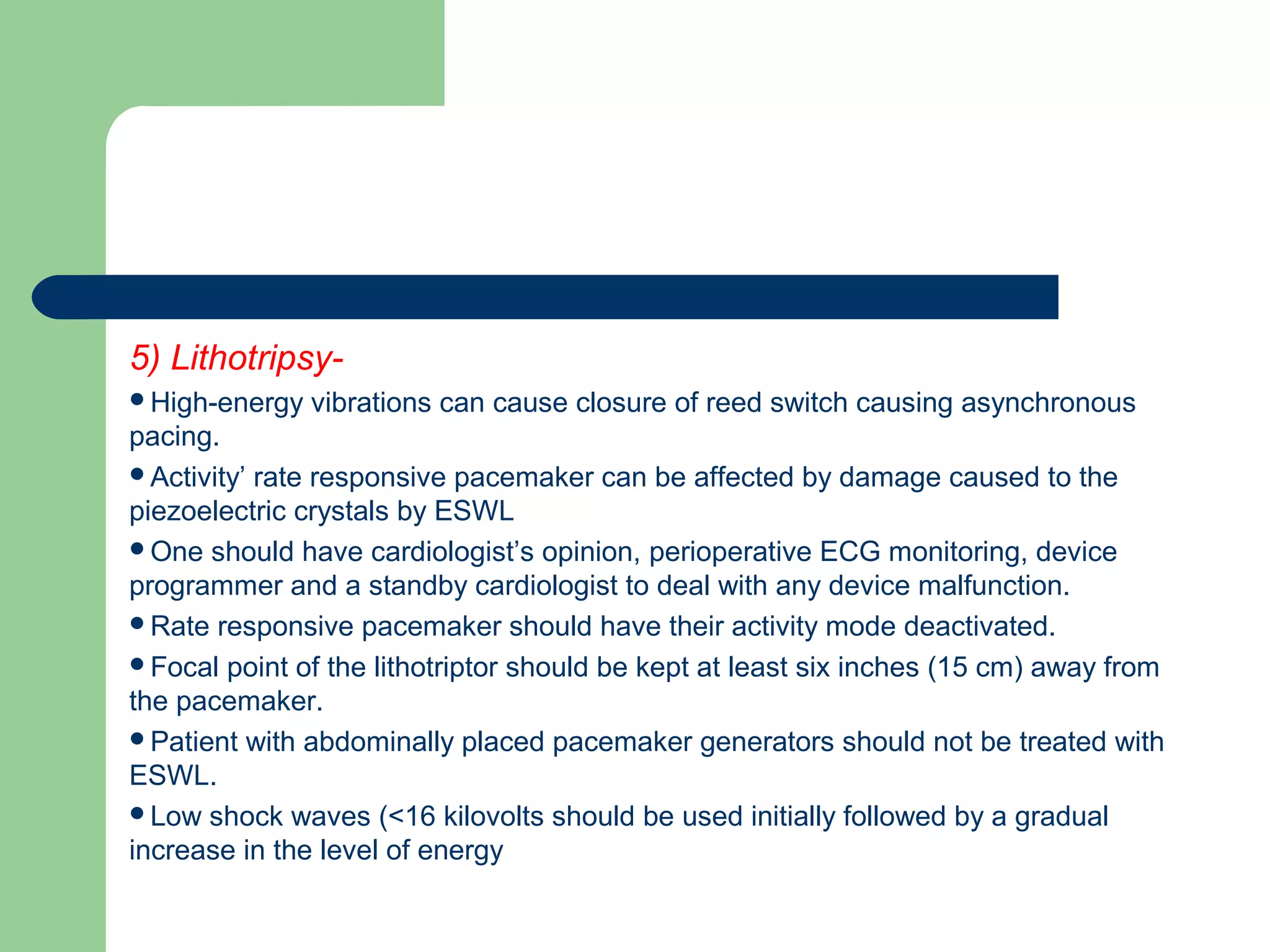 5) Lithotripsy-
High-energy vibrations can cause closure of reed switch causing asynchronous
pacing.
Activity’ rate responsive pacemaker can be affected by damage caused to the
piezoelectric crystals by ESWL
One should have cardiologist’s opinion, perioperative ECG monitoring, device
programmer and a standby cardiologist to deal with any device malfunction.
Rate responsive pacemaker should have their activity mode deactivated.
Focal point of the lithotriptor should be kept at least six inches (15 cm) away from
the pacemaker.
Patient with abdominally placed pacemaker generators should not be treated with
ESWL.
Low shock waves (<16 kilovolts should be used initially followed by a gradual
increase in the level of energy
 
