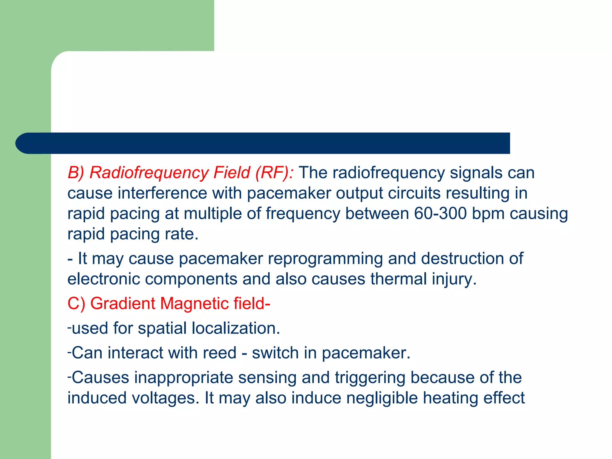 B) Radiofrequency Field (RF): The radiofrequency signals can
cause interference with pacemaker output circuits resulting in
rapid pacing at multiple of frequency between 60-300 bpm causing
rapid pacing rate.
- It may cause pacemaker reprogramming and destruction of
electronic components and also causes thermal injury.
C) Gradient Magnetic field-
-used for spatial localization.
-Can interact with reed - switch in pacemaker.
-Causes inappropriate sensing and triggering because of the
induced voltages. It may also induce negligible heating effect
 