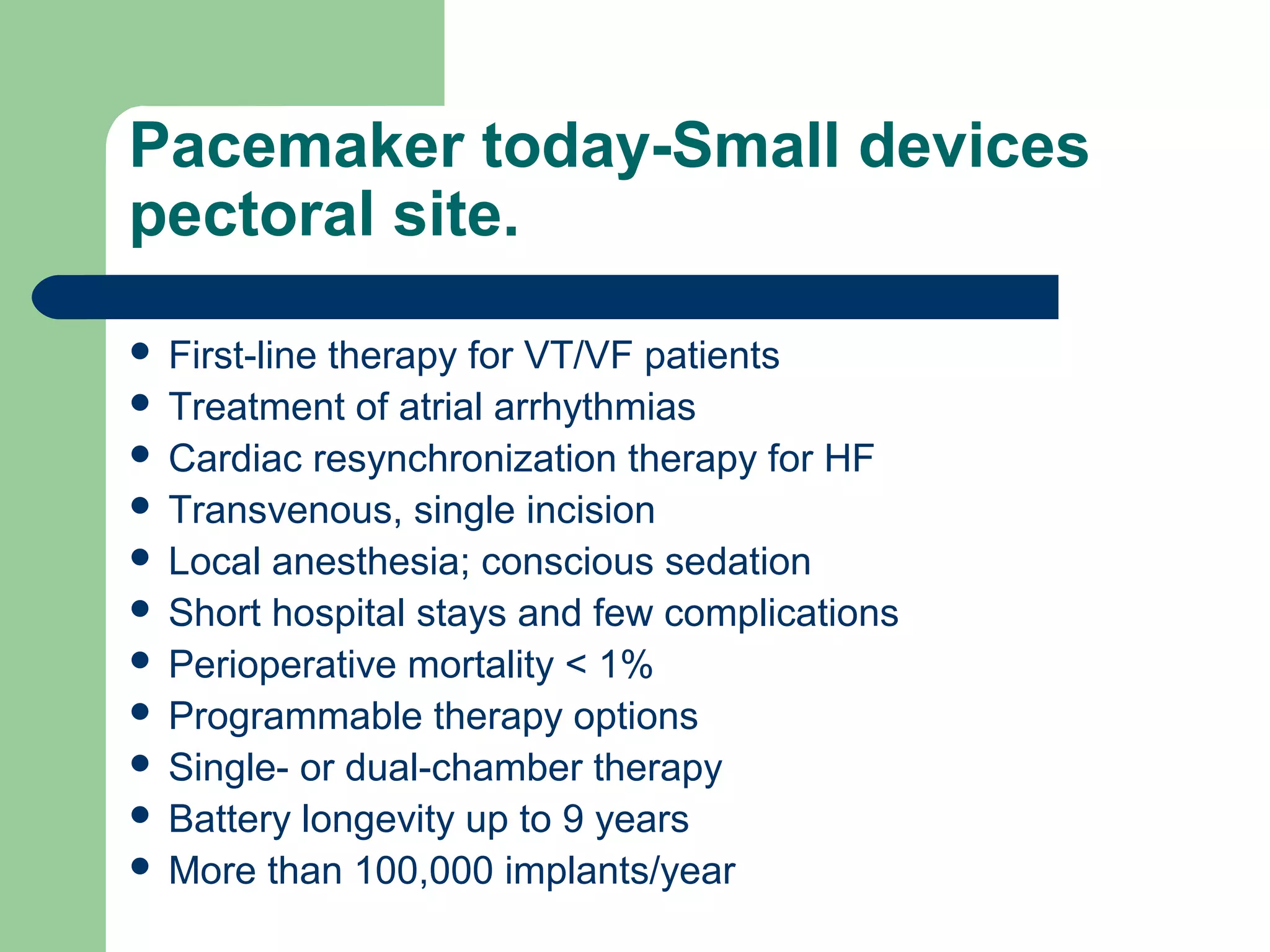 Pacemaker today-Small devices
pectoral site.
 First-line therapy for VT/VF patients
 Treatment of atrial arrhythmias
 Cardiac resynchronization therapy for HF
 Transvenous, single incision
 Local anesthesia; conscious sedation
 Short hospital stays and few complications
 Perioperative mortality < 1%
 Programmable therapy options
 Single- or dual-chamber therapy
 Battery longevity up to 9 years
 More than 100,000 implants/year
 