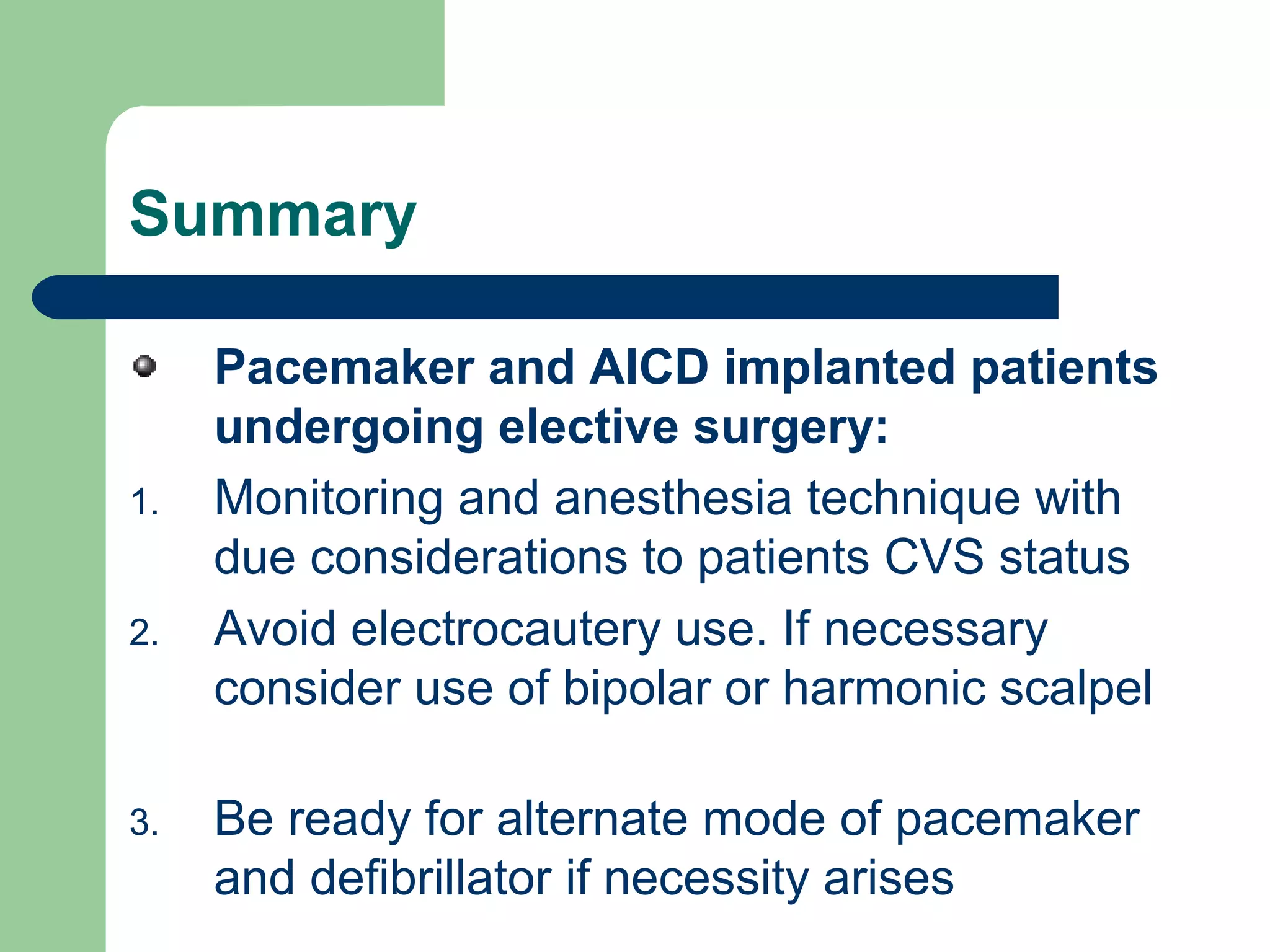 Summary
Pacemaker and AICD implanted patients
undergoing elective surgery:
1. Monitoring and anesthesia technique with
due considerations to patients CVS status
2. Avoid electrocautery use. If necessary
consider use of bipolar or harmonic scalpel
3. Be ready for alternate mode of pacemaker
and defibrillator if necessity arises
 