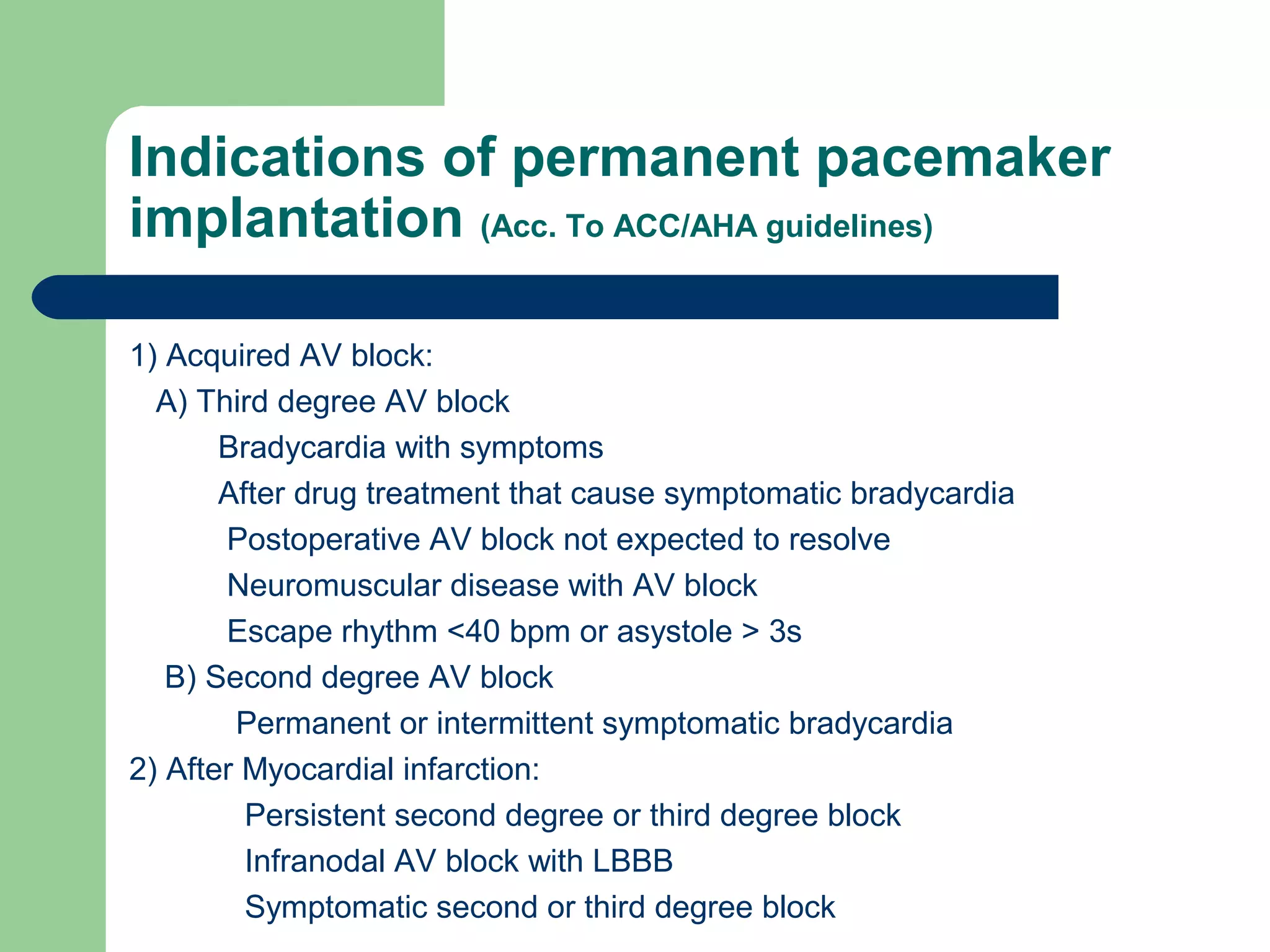 Indications of permanent pacemaker
implantation (Acc. To ACC/AHA guidelines)
1) Acquired AV block:
A) Third degree AV block
Bradycardia with symptoms
After drug treatment that cause symptomatic bradycardia
Postoperative AV block not expected to resolve
Neuromuscular disease with AV block
Escape rhythm <40 bpm or asystole > 3s
B) Second degree AV block
Permanent or intermittent symptomatic bradycardia
2) After Myocardial infarction:
Persistent second degree or third degree block
Infranodal AV block with LBBB
Symptomatic second or third degree block
 
