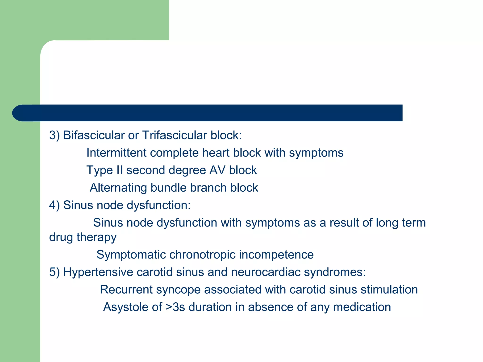 3) Bifascicular or Trifascicular block:
Intermittent complete heart block with symptoms
Type II second degree AV block
Alternating bundle branch block
4) Sinus node dysfunction:
Sinus node dysfunction with symptoms as a result of long term
drug therapy
Symptomatic chronotropic incompetence
5) Hypertensive carotid sinus and neurocardiac syndromes:
Recurrent syncope associated with carotid sinus stimulation
Asystole of >3s duration in absence of any medication
 