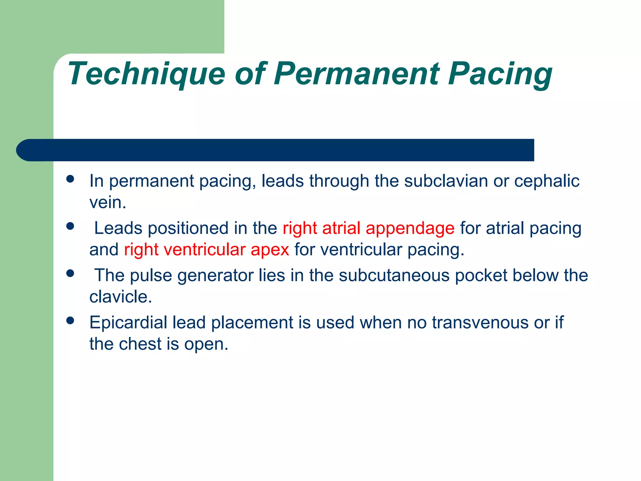 Technique of Permanent Pacing
 In permanent pacing, leads through the subclavian or cephalic
vein.
 Leads positioned in the right atrial appendage for atrial pacing
and right ventricular apex for ventricular pacing.
 The pulse generator lies in the subcutaneous pocket below the
clavicle.
 Epicardial lead placement is used when no transvenous or if
the chest is open.
 