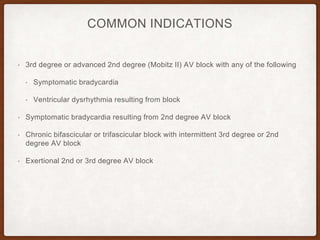 COMMON INDICATIONS
• 3rd degree or advanced 2nd degree (Mobitz II) AV block with any of the following
• Symptomatic bradycardia
• Ventricular dysrhythmia resulting from block
• Symptomatic bradycardia resulting from 2nd degree AV block
• Chronic bifascicular or trifascicular block with intermittent 3rd degree or 2nd
degree AV block
• Exertional 2nd or 3rd degree AV block
 
