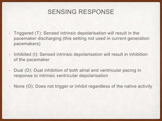 SENSING RESPONSE
• Triggered (T): Sensed intrinsic depolarisation will result in the
pacemaker discharging (this setting not used in current generation
pacemakers)
• Inhibited (I): Sensed intrinsic depolarisation will result in inhibition
of the pacemaker
• Dual (D): Dual inhibition of both atrial and ventricular pacing in
response to intrinsic ventricular depolarisation
• None (O): Does not trigger or inhibit regardless of the native activity
 
