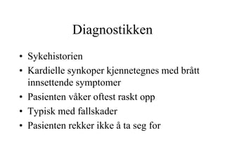 Diagnostikken
• Sykehistorien
• Kardielle synkoper kjennetegnes med brått
innsettende symptomer
• Pasienten våker oftest raskt opp
• Typisk med fallskader
• Pasienten rekker ikke å ta seg for
 