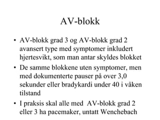 AV-blokk
• AV-blokk grad 3 og AV-blokk grad 2
avansert type med symptomer inkludert
hjertesvikt, som man antar skyldes blokket
• De samme blokkene uten symptomer, men
med dokumenterte pauser på over 3,0
sekunder eller bradykardi under 40 i våken
tilstand
• I praksis skal alle med AV-blokk grad 2
eller 3 ha pacemaker, untatt Wenchebach
 