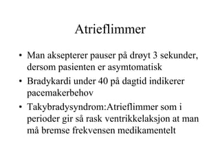 Atrieflimmer
• Man aksepterer pauser på drøyt 3 sekunder,
dersom pasienten er asymtomatisk
• Bradykardi under 40 på dagtid indikerer
pacemakerbehov
• Takybradysyndrom:Atrieflimmer som i
perioder gir så rask ventrikkelaksjon at man
må bremse frekvensen medikamentelt
 
