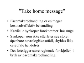 ”Take home message”
• Pacemakerbehandling er en meget
kostnadseffektiv behandling
• Kardielle synkoper forekommer hos unge
• Synkoper som ikke etterlater seg store,
åpenbare nevrologiske utfall, skyldes ikke
cerebrale hendelser
• Det foreligger store regionale forskjeller i
bruk av pacemakerbehandling
 