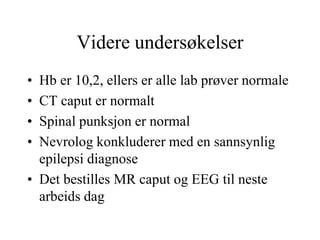 Videre undersøkelser
• Hb er 10,2, ellers er alle lab prøver normale
• CT caput er normalt
• Spinal punksjon er normal
• Nevrolog konkluderer med en sannsynlig
epilepsi diagnose
• Det bestilles MR caput og EEG til neste
arbeids dag
 