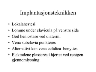 Implantasjonsteknikken
• Lokalanestesi
• Lomme under clavicula på venstre side
• God hemostase ved diatermi
• Vena subclavia punkteres
• Alternativt kan vena cefalica benyttes
• Elektodene plasseres i hjertet ved røntgen
gjennomlysning
 