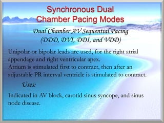 Dual Chamber AV Sequential Pacing
            (DDD, DVI, DDI, and VDD)
Unipolar or bipolar leads are used, for the right atrial
appendage and right ventricular apex.
Atrium is stimulated first to contract, then after an
adjustable PR interval ventricle is stimulated to contract.
     Uses:
Indicated in AV block, carotid sinus syncope, and sinus
node disease.
 