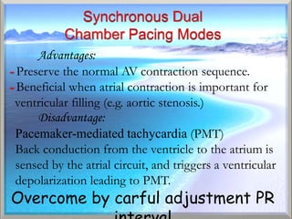 Advantages:
- Preserve the normal AV contraction sequence.
- Beneficial when atrial contraction is important for
- ventricular filling (e.g. aortic stenosis.)
      Disadvantage:
  Pacemaker-mediated tachycardia (PMT)
  Back conduction from the ventricle to the atrium is
  sensed by the atrial circuit, and triggers a ventricular
  depolarization leading to PMT.
Overcome by carful adjustment PR
 