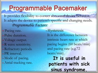It provides flexibility to correct abnormal device behavior.
 It adapts the device to patient’s specific and changing needs.
       Programmable Factors:
- Pacing rate.                - Hysteresis
- Pulse duration.              It is the difference between
- Voltage output.              intrinsic heart rate at which
- R wave sensitivity.          pacing begins (60 beats/min)
- Refractory periods.          and pacing rate (e.g.72
- PR interval.                 beats/min).
- Mode of pacing.                 It is useful in
- Atrial tracking rate.         patients with sick
                                 sinus syndrome.
 