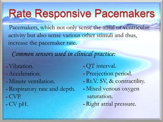 Pacemakers, which not only sense the atrial or ventricular
 activity but also sense various other stimuli and thus,
 increase the pacemaker rate.
  Common sensors used in clinical practice:
- Vibration.                    - QT interval.
- Acceleration.                 - Preejection period.
- Minute ventilation.           - Rt.V. SV, & contractility.
- Respiratory rate and depth.   - Mixed venous oxygen
- CVP.                            saturation.
- CV pH.                        - Right atrial pressure.
 