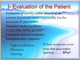  Evaluation of severity cardiac disease, & its
  current functional status responsible for the
  insertion of pacemaker.
 Associated medical problems:
 “CAD, DM, HTN, & CHF”
 Concurrent medical treatments.
 Preimplantation symptoms:

     Light headedness
     Dizziness               even after pace maker
     Fainting.               insertion ……. Why?
 