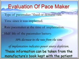    Type of pacemaker “fixed or demand rate.”
   Time since it was implanted.
   Rate pacemaker at the time of implantation.
   Half life of the pacemaker battery.
           10% decrease in the rate from the time
      of implantation indicates power source depletion.
    These information can be taken from the
    manufacture’s book kept with the patient
 