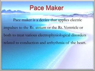 Pace maker is a device that applies electric
impulses to the Rt. atrium or the Rt. Ventricle or
both to treat various electrophysiological disorders
related to conduction and arrhythmia of the heart.
 
