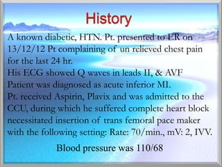 A known diabetic, HTN. Pt. presented to ER on
13/12/12 Pt complaining of un relieved chest pain
for the last 24 hr.
His ECG showed Q waves in leads II, & AVF
Patient was diagnosed as acute inferior MI.
Pt. received Aspirin, Plavix and was admitted to the
CCU, during which he suffered complete heart block
necessitated insertion of trans femoral pace maker
with the following setting: Rate: 70/min., mV: 2, IVV.
            Blood pressure was 110/68
 