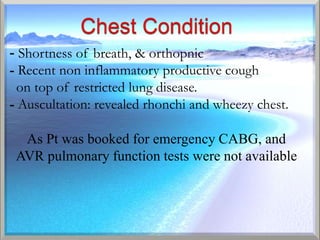 - Shortness of breath, & orthopnic
- Recent non inflammatory productive cough
- on top of restricted lung disease.
- Auscultation: revealed rhonchi and wheezy chest.

  As Pt was booked for emergency CABG, and
 AVR pulmonary function tests were not available
 