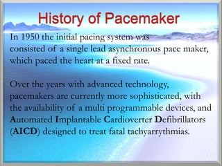 In 1950 the initial pacing system was
consisted of a single lead asynchronous pace maker,
which paced the heart at a fixed rate.

Over the years with advanced technology,
pacemakers are currently more sophisticated, with
the availability of a multi programmable devices, and
Automated Implantable Cardioverter Defibrillators
(AICD) designed to treat fatal tachyarrythmias.
 