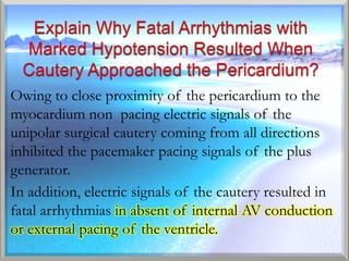Owing to close proximity of the pericardium to the
myocardium non pacing electric signals of the
unipolar surgical cautery coming from all directions
inhibited the pacemaker pacing signals of the plus
generator.
In addition, electric signals of the cautery resulted in
fatal arrhythmias in absent of internal AV conduction
or external pacing of the ventricle.
 