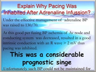 Under the effective management of adrenaline BP
was raised to 130/70.
At this good per fusing BP ischemia of Av node and
conducting system was decreased, resulted in a good
intrinsic conduction with an R wave > 2 mV thus
pacing was inhibited.
    This was a considerable
        prognostic singe
Unfortunately such BP could not be maintained for
 