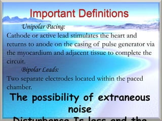 Unipolar Pacing:
Cathode or active lead stimulates the heart and
returns to anode on the casing of pulse generator via
the myocardium and adjacent tissue to complete the
circuit.
      Bipolar Leads:
Two separate electrodes located within the paced
chamber.
 The possibility of extraneous
              noise
 