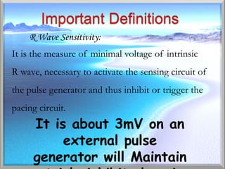 R Wave Sensitivity:
It is the measure of minimal voltage of intrinsic
R wave, necessary to activate the sensing circuit of
the pulse generator and thus inhibit or trigger the
pacing circuit.
      It is about 3mV on an
           external pulse
      generator will Maintain
 