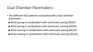 Dual Chamber Pacemakers
• The different ECG patterns associated with a dual chamber
pacemaker :
■ Atrial pacing in combination with ventricular pacing (AP,VP)
■ Atrial pacing in combination with ventricular sensing (AP,VS)
■ Atrial sensing in combination with ventricular pacing (AS,VP)
■ Atrial sensing in combination with ventricular sensing (AS,VS)
 