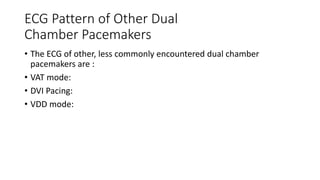 ECG Pattern of Other Dual
Chamber Pacemakers
• The ECG of other, less commonly encountered dual chamber
pacemakers are :
• VAT mode:
• DVI Pacing:
• VDD mode:
 