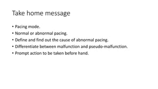 Take home message
• Pacing mode.
• Normal or abnormal pacing.
• Define and find out the cause of abnormal pacing.
• Differentiate between malfunction and pseudo-malfunction.
• Prompt action to be taken before hand.
 