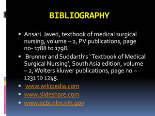 BIBLIOGRAPHY
 Ansari Javed, textbook of medical surgical
nursing, volume – 2, PV publications, page
no- 1788 to 1798.
 Brunner and Suddarth’s ‘Textbook of Medical
Surgical Nursing’, South Asia edition, volume
– 2,Wolters kluwer publications, page no –
1231 to 1245.
 www.wikipedia.com
 www.slideshare.com
 www.ncbi.nlm.nih.gov
 