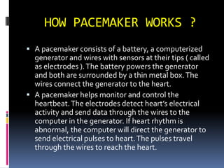 HOW PACEMAKER WORKS ?
 A pacemaker consists of a battery, a computerized
generator and wires with sensors at their tips ( called
as electrodes ).The battery powers the generator
and both are surrounded by a thin metal box.The
wires connect the generator to the heart.
 A pacemaker helps monitor and control the
heartbeat.The electrodes detect heart’s electrical
activity and send data through the wires to the
computer in the generator. If heart rhythm is
abnormal, the computer will direct the generator to
send electrical pulses to heart.The pulses travel
through the wires to reach the heart.
 