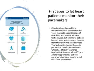 First apps to let heart
patients monitor their
pacemakers
• Clinicians have been able to
remotely monitor pacemakers for
years thanks to a combination of
near-field and remote wireless
technologies, but until now, patients
haven’t been able to access the data
from their own implanted devices.
That’s about to change thanks to
pacemaker developer Medtronic,
which has officially launched
MyCareLink Heart — a free iOS and
Android app that lets patients
use smartphones or tablets to pull
data from pacemakers.
 