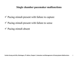 Single chamber pacemaker malfunctions
 Pacing stimuli present with failure to capture
 Pacing stimuli present with failure to sense
 Pacing stimuli absent
Cardiac Pacing and ICDs, Ellenbogen, 4th edition, Chapter 7, Evaluation and Management of Pacing System Malfunctions 18
 