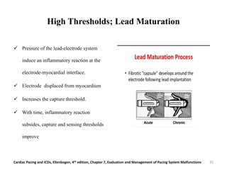 High Thresholds; Lead Maturation
 Pressure of the lead-electrode system
induce an inflammatory reaction at the
electrode-myocardial interface.
 Electrode displaced from myocardium
 Increases the capture threshold.
 With time, inflammatory reaction
subsides, capture and sensing thresholds
improve
Cardiac Pacing and ICDs, Ellenbogen, 4th edition, Chapter 7, Evaluation and Management of Pacing System Malfunctions 35
 