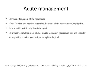 Acute management
 Increasing the output of the pacemaker
 If not feasible, one needs to determine the status of the native underlying rhythm.
 If it is stable wait for the threshold to fall
 If underlying rhythm is not stable, insert a temporary pacemaker lead and consider
an urgent intervention to reposition or replace the lead
Cardiac Pacing and ICDs, Ellenbogen, 4th edition, Chapter 7, Evaluation and Management of Pacing System Malfunctions 36
 