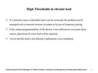 High Thresholds in chronic lead
 If a transient cause is identified and it can be corrected, the problem can be
managed with a transient increase in output or by use of temporary pacing
 If the output programmability of the device is not sufficient to overcome these
causes, placement of a new lead will be required.
 Given that the lead is not infected, explantation is not mandatory
Cardiac Pacing and ICDs, Ellenbogen, 4th edition, Chapter 7, Evaluation and Management of Pacing System Malfunctions 38
 