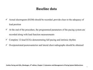 Baseline data
 Actual electrogram (EGM) should be recorded ,provide clues to the adequacy of
lead position
 At the end of the procedure, the programmed parameters of the pacing system are
recorded along with lead function measurements
 Complete 12-lead ECGs demonstrating full pacing and intrinsic rhythm
 Overpenetrated posteroanterior and lateral chest radiographs should be obtained
Cardiac Pacing and ICDs, Ellenbogen, 4th edition, Chapter 7, Evaluation and Management of Pacing System Malfunctions
4
 